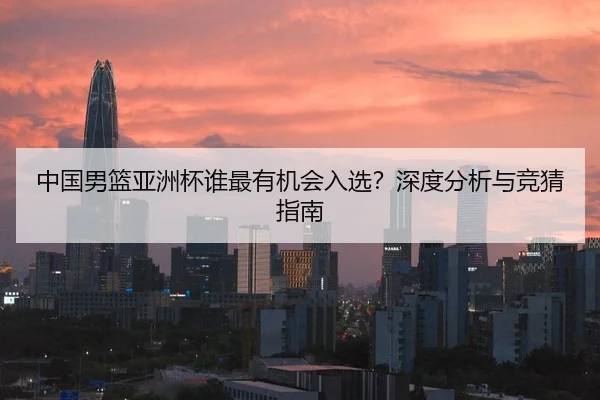 中国男篮亚洲杯谁最有机会入选？深度分析与竞猜指南