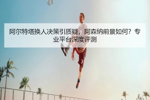 阿尔特塔换人决策引质疑，阿森纳前景如何？专业平台深度评测